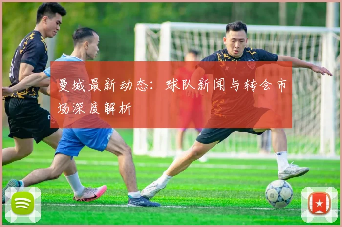 曼城最新动态:球队新闻与转会市场深度解析