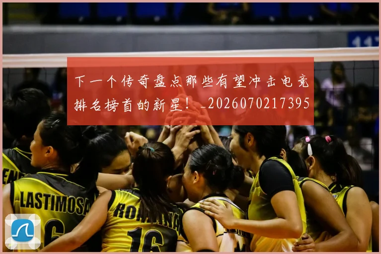 下一个传奇盘点那些有望冲击电竞排名榜首的新星!_20260702173955