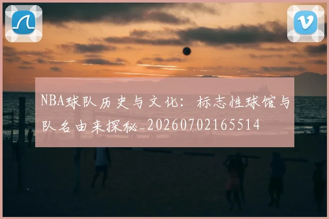 NBA球队历史与文化：标志性球馆与队名由来探秘_20260702165514