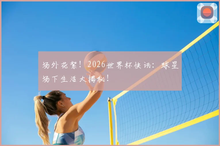 场外花絮！2026世界杯快讯：球星场下生活大揭秘！
