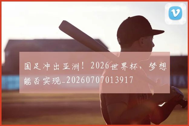 国足冲出亚洲!2026世界杯,梦想能否实现_20260707013917