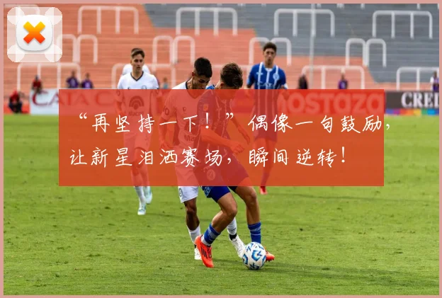 “再坚持一下！”偶像一句鼓励，让新星泪洒赛场，瞬间逆转！