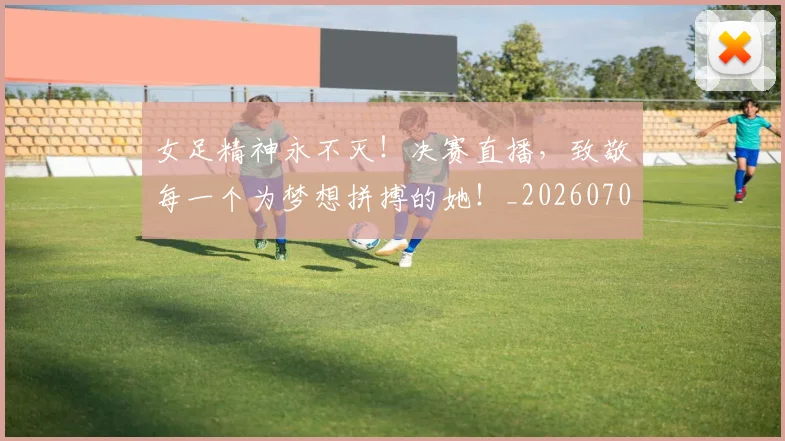 女足精神永不灭!决赛直播,致敬每一个为梦想拼搏的她!_20260707022358