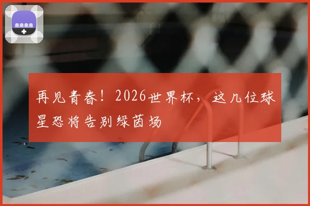 再见青春!2026世界杯,这几位球星恐将告别绿茵场