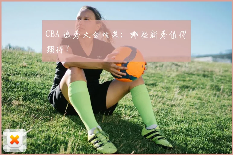 CBA 选秀大会结果:哪些新秀值得期待?