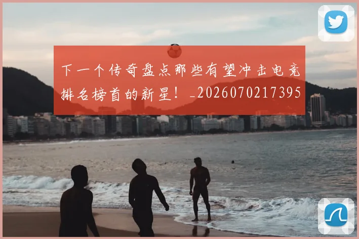 下一个传奇盘点那些有望冲击电竞排名榜首的新星！_20260702173955