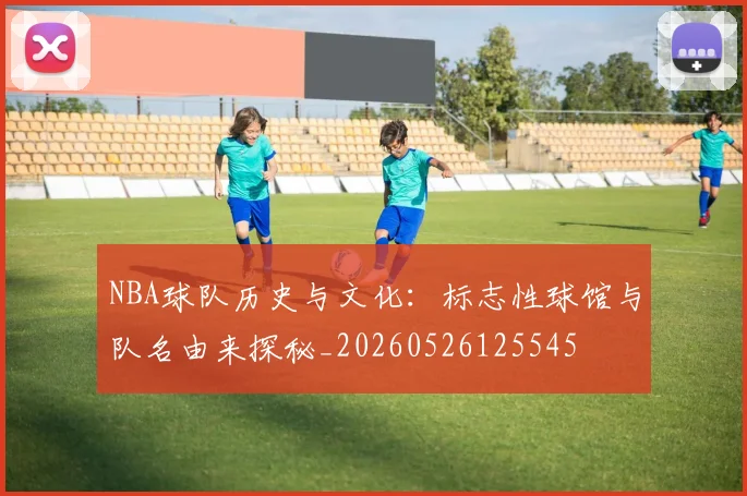 NBA球队历史与文化:标志性球馆与队名由来探秘_20260526125545