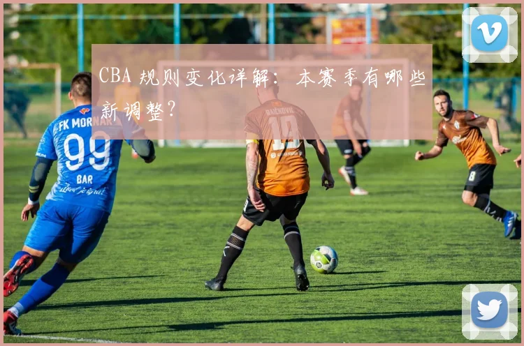 CBA 规则变化详解:本赛季有哪些新调整?