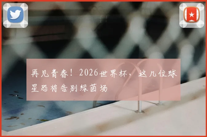 再见青春!2026世界杯,这几位球星恐将告别绿茵场