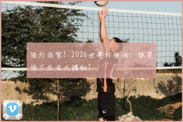场外花絮！2026世界杯快讯：球星场下生活大揭秘！