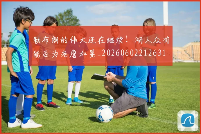 勒布朗的伟大还在继续!湖人众将能否为老詹加冕_20260602212631