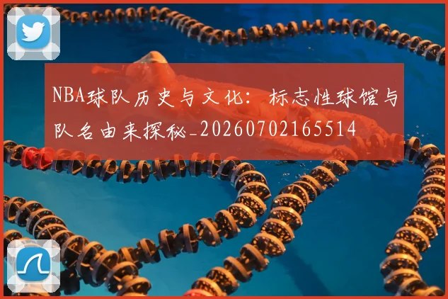 NBA球队历史与文化:标志性球馆与队名由来探秘_20260702165514