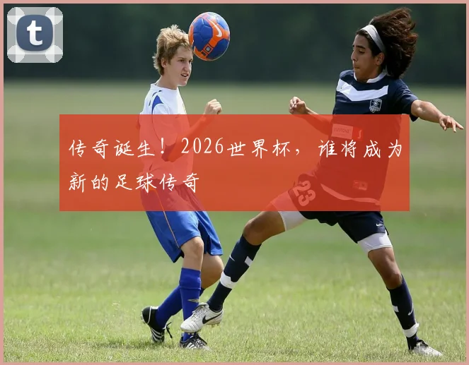 传奇诞生!2026世界杯,谁将成为新的足球传奇
