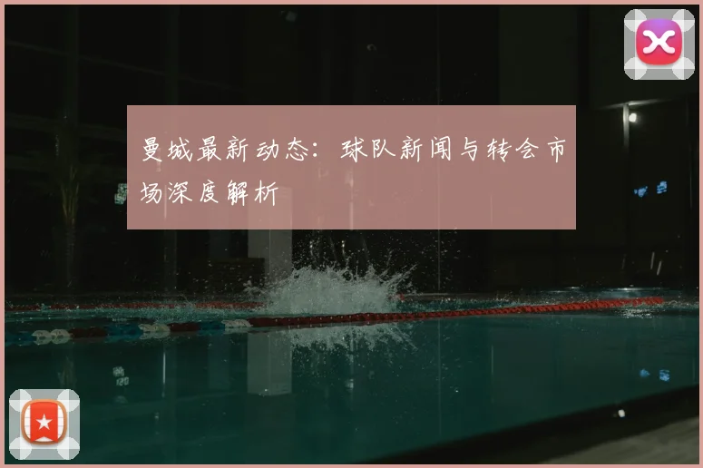 曼城最新动态:球队新闻与转会市场深度解析