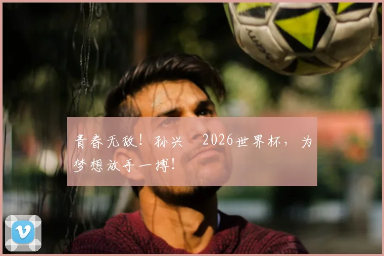 青春无敌！孙兴慜2026世界杯，为梦想放手一搏！